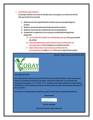  Actividad de aprendizaje 2
En parejas realicen una carta en donde citan a sus papas a un evento de fin de
año, por parte de su escuela.
1. Redacten la carta especificando los datos para que puedan llegaral
evento.
2. Realicen la base de datos de donde extraerán los datos.
3. Realicen el proceso de combinación de correspondencia.
4. Compartan su experiencia con el grupo contestando las siguientes
preguntas.
A. ¿se les dificulto realizar la actividad?no ¿por que? Porque era fácil
de utilizar
B. ¿Qué beneficios tiene saber el proceso de combinación de
correspondencia?Es el combinar un archivo con otro
C. ¿Qué mejorarías en el proceso de combinación de
correspondencia?nada¿porque?Porque es algo fácil de utilizar
Mérida,Yucatán viernes5 de abril del 2019
Janet LópezGonzález
Se le invita atentamente a que el próximodía viernes10 de abril del 2019, se presente para que
asista a un eventopor motivo de fin de clase e iniciode las vacaciones, enel cual parte del
alumnado de los grupos, 2° “S”,4°“M”,6° “A”,consiste en dos representaciones de bailestípicos
nacionales,así como la representaciónde una obra teatral por parte del alumnado del grupo 4°M
de este plantel.
Así mismose le invita al padre de familia a asistir al eventoque se llevara acabo dicho dia.
Atentamente
Vicente rodríguez
Director de plantel cobay santa rosa
 