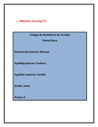  Diplomas (act.pag.72 )
Colegio de Bachilleres de Yucatán
Plantel Baca.
Nombre del alumno: Manuel
Apellido paterno: Pacheco
Apellido materno: Castillo
Grado: Sexto
Grupo: A
 