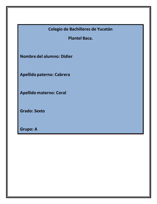 Colegio de Bachilleres de Yucatán
Plantel Baca.
Nombre del alumno: Didier
Apellido paterno: Cabrera
Apellido materno: Coral
Grado: Sexto
Grupo: A
 