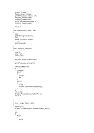   11	
  
t_texto * fraces;
fraces=cargar_fraces();
printf("Fraces sin ordenar: n");
imprimir_fraces(fraces);
ordenar_fraces(fraces);
printf("nFraces ordenadas: n");
imprimir_fraces(fraces);
return 0;
}
void savetxtstruct (t_texto * ptxt)
{
int i;
ptxt->txt=ingresar_frace();
i=0;
while(*((ptxt->txt) +i)!='0')
i++;
ptxt->longitud=i;
}
char * ingresar_frace(void)
{
char* fr;
char l='a';
int i=0,j=10;
fr=(char *)malloc(sizeof(char)*j);
printf("nIngrese la frace:n");
while((i<j)&&(l!='r'))
{
l=getche();
if(l!='r')
{
*(fr+i)=l;
i++;
}
if(i>=j)
{
j+=10;
fr=(char *)realloc(fr,sizeof(char)*j);
}
}
*(fr+i)='0';
fr=(char *)realloc(fr,sizeof(char)*(i+1));
return fr;
}
t_texto * cargar_fraces (void)
{
int i=0, j=10;
t_texto * fraces=(t_texto *)malloc(sizeof(t_texto)*j);
do
{
if(i>j)
{
j+=10;
 
