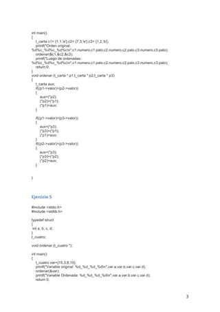   3	
  
int main()
{
t_carta c1= {1,1,'e'},c2= {7,3,'e'},c3= {1,2,'b'};
printf("Orden original:
%d%c_%d%c_%d%cn",c1.numero,c1.palo,c2.numero,c2.palo,c3.numero,c3.palo);
ordenar(&c1,&c2,&c3);
printf("Luego de ordenadas:
%d%c_%d%c_%d%cn",c1.numero,c1.palo,c2.numero,c2.palo,c3.numero,c3.palo);
return 0;
}
void ordenar (t_carta * p1,t_carta * p2,t_carta * p3)
{
t_carta aux;
if((p1->valor)>(p2->valor))
{
aux=(*p2);
(*p2)=(*p1);
(*p1)=aux;
}
if((p1->valor)>(p3->valor))
{
aux=(*p3);
(*p3)=(*p1);
(*p1)=aux;
}
if((p2->valor)>(p3->valor))
{
aux=(*p3);
(*p3)=(*p2);
(*p2)=aux;
}
}
	
  
	
  
Ejercicio	
  5	
  
	
  
#include <stdio.h>
#include <stdlib.h>
typedef struct
{
int a, b, c, d;
}
t_cuatro;
void ordenar (t_cuatro *);
int main()
{
t_cuatro var={15,3,8,10};
printf("Variable original: %d_%d_%d_%dn",var.a,var.b,var.c,var.d);
ordenar(&var);
printf("Variable Ordenada: %d_%d_%d_%dn",var.a,var.b,var.c,var.d);
return 0;
 