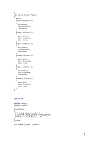   4	
  
}
void ordenar (t_cuatro * pvar)
{
int aux;
if((pvar->a)>(pvar->d))
{
aux=pvar->d;
pvar->d=pvar->a;
pvar->a=aux;
}
if((pvar->a)>(pvar->c))
{
aux=pvar->c;
pvar->c=pvar->a;
pvar->a=aux;
}
if((pvar->a)>(pvar->b))
{
aux=pvar->b;
pvar->b=pvar->a;
pvar->a=aux;
}
if((pvar->b)>(pvar->d))
{
aux=pvar->d;
pvar->d=pvar->b;
pvar->b=aux;
}
if((pvar->b)>(pvar->c))
{
aux=pvar->c;
pvar->c=pvar->b;
pvar->b=aux;
}
if((pvar->c)>(pvar->d))
{
aux=pvar->d;
pvar->d=pvar->c;
pvar->c=aux;
}
}
	
  
	
  
Ejercicio	
  6	
  
	
  
#include <stdio.h>
#include <stdlib.h>
typedef struct
{
int n, o , p, q, r, s, t, u, v, w, x, y, z;
char p1[100], p2[200], p3[300], p4[400], p5[500];
double a, b, c, d, e, f, g, h, i, j, k, l, m;
}
t_varios;
void ordenar (t_varios *,t_varios *);
 