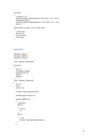   5	
  
int main()
{
t_varios v1, v2;
printf("Variables originales(solo n): %d_%dn", v1.n , v2.n);
ordenar(&v1,&v2);
printf("Variables Ordenadas(solo n): %d_%dn", v1.n , v2.n);
return 0;
}
void ordenar (t_varios * pv1,t_varios *pv2)
{
t_varios aux;
aux=(*pv1);
(*pv1)=(*pv2);
(*pv2)=aux;
}
	
  
	
  
Ejercicio	
  7	
  
	
  
#include <stdio.h>
#include <stdlib.h>
#include <conio.h>
char * ingresar_frace(void);
int main()
{
char * fr;
fr=ingresar_frace();
printf("n%sn",fr);
free(fr);
return 0;
}
char * ingresar_frace(void)
{
char* fr;
char l;
int i=0,j=10;
fr=(char *)malloc(sizeof(char)*j);
printf("Ingrese la frace:n");
while((i<j)&&(l!='r'))
{
l=getche();
if(l!='r')
{
*(fr+i)=l;
i++;
}
if(i>=j)
{
j+=10;
fr=(char *)realloc(fr,sizeof(char)*j);
}
}
 