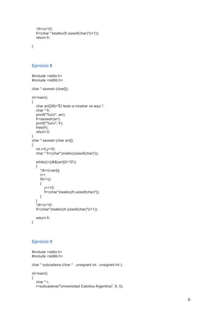   6	
  
*(fr+i)='0';
fr=(char *)realloc(fr,sizeof(char)*(i+1));
return fr;
}
	
  
	
  
Ejercicio	
  8	
  
	
  
#include <stdio.h>
#include <stdlib.h>
char * savestr (char[]);
int main()
{
char arr[28]="El texto a mostrar va aqui.";
char * fr;
printf("%sn", arr);
fr=savestr(arr);
printf("%sn", fr);
free(fr);
return 0;
}
char * savestr (char arr[])
{
int i=0,j=10;
char * fr=(char*)malloc(sizeof(char)*j);
while((i<j)&&(arr[i]!='0'))
{
*(fr+i)=arr[i];
i++;
if(i>=j)
{
j+=10;
fr=(char*)realloc(fr,sizeof(char)*j);
}
}
*(fr+i)='0';
fr=(char*)realloc(fr,sizeof(char)*(i+1));
return fr;
}
	
  
	
  
Ejercicio	
  9	
  
	
  
#include <stdio.h>
#include <stdlib.h>
char * subcadena (char * , unsigned int , unsigned int );
int main()
{
char * r;
r=subcadena("Universidad Catolica Argentina", 8, 5);
 