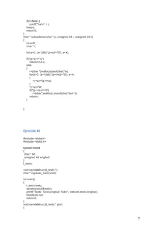   7	
  
if(r!=NULL)
printf("%sn", r );
free(r);
return 0;
}
char * subcadena (char * p, unsigned int i, unsigned int n)
{
int a=0;
char * r;
for(a=0; (a<i)&&(*(p+a)!='0'); a++);
if(*(p+a)=='0')
return NULL;
else
{
r=(char *)malloc(sizeof(char)*n);
for(a=0; (a<n)&&(*(p+i+a)!='0'); a++)
{
*(r+a)=*(p+i+a);
}
*(r+a)='0';
if(*(p+i+a)=='0')
r=(char*)realloc(r,sizeof(char)*(a+1));
return r;
}
}
	
  
	
  
	
  
	
  
Ejercicio	
  10	
  
	
  
#include <stdio.h>
#include <stdlib.h>
typedef struct
{
char * txt;
unsigned int longitud;
}
t_texto;
void savetxtstruct (t_texto *);
char * ingresar_frace(void);
int main()
{
t_texto texto;
savetxtstruct(&texto);
printf("Texto: %snLongitud: %dn", texto.txt,texto.longitud);
free(texto.txt);
return 0;
}
void savetxtstruct (t_texto * ptxt)
{
 