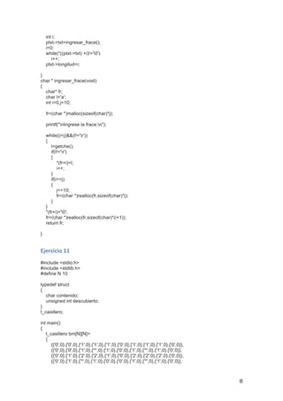   8	
  
int i;
ptxt->txt=ingresar_frace();
i=0;
while(*((ptxt->txt) +i)!='0')
i++;
ptxt->longitud=i;
}
char * ingresar_frace(void)
{
char* fr;
char l='a';
int i=0,j=10;
fr=(char *)malloc(sizeof(char)*j);
printf("nIngrese la frace:n");
while((i<j)&&(l!='r'))
{
l=getche();
if(l!='r')
{
*(fr+i)=l;
i++;
}
if(i>=j)
{
j+=10;
fr=(char *)realloc(fr,sizeof(char)*j);
}
}
*(fr+i)='0';
fr=(char *)realloc(fr,sizeof(char)*(i+1));
return fr;
}
Ejercicio	
  11	
  
#include <stdio.h>
#include <stdlib.h>
#define N 10
typedef struct
{
char contenido;
unsigned int descubierto;
}
t_casillero;
int main()
{
t_casillero bm[N][N]=
{
{{'0',0},{'0',0},{'1',0},{'1',0},{'1',0},{'0',0},{'1',0},{'1',0},{'1',0},{'0',0}},
{{'0',0},{'0',0},{'1',0},{'*',0},{'1',0},{'0',0},{'1',0},{'*',0},{'1',0},{'0',0}},
{{'0',0},{'1',0},{'2',0},{'2',0},{'1',0},{'0',0},{'2',0},{'2',0},{'2',0},{'0',0}},
{{'0',0},{'1',0},{'*',0},{'1',0},{'0',0},{'0',0},{'1',0},{'*',0},{'1',0},{'0',0}},
 