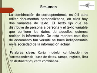 Resumen
Palabras clave: Carta modelo, combinación de
correspondencia, base de datos, campo, registro, lista
de destinatarios, carta combinada.
La combinación de correspondencia es útil para
editar documentos personalizados, en ellos hay
dos variantes de texto. El Texto fijo que se
distribuye de persona a persona y el texto variable
que contiene los datos de aquellos quienes
reciben la información. De esta manera este tipo
de documento tan versátil se hace indispensable
en la sociedad de la información actual.
 