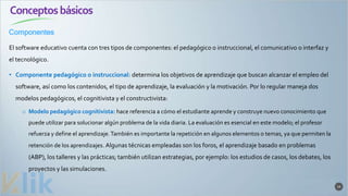 Conceptosbásicos
Componentes
14
El software educativo cuenta con tres tipos de componentes: el pedagógico o instruccional, el comunicativo o interfaz y
el tecnológico.
• Componente pedagógico o instruccional: determina los objetivos de aprendizaje que buscan alcanzar el empleo del
software, así como los contenidos, el tipo de aprendizaje, la evaluación y la motivación. Por lo regular maneja dos
modelos pedagógicos, el cognitivista y el constructivista:
o Modelo pedagógico cognitivista: hace referencia a cómo el estudiante aprende y construye nuevo conocimiento que
puede utilizar para solucionar algún problema de la vida diaria. La evaluación es esencial en este modelo; el profesor
refuerza y define el aprendizaje.También es importante la repetición en algunos elementos o temas, ya que permiten la
retención de los aprendizajes. Algunas técnicas empleadas son los foros, el aprendizaje basado en problemas
(ABP), los talleres y las prácticas; también utilizan estrategias, por ejemplo: los estudios de casos, los debates, los
proyectos y las simulaciones.
 
