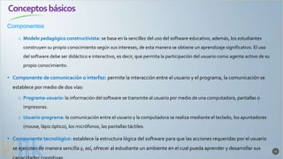 Conceptosbásicos
Componentes
15
o Modelo pedagógico constructivista: se basa en la sencillez del uso del software educativo, además, los estudiantes
construyen su propio conocimiento según sus intereses, de esta manera se obtiene un aprendizaje significativo. El uso
del software debe ser didáctico e interactivo, es decir, que permita la participación del usuario como agente activo de su
propio conocimiento.
• Componente de comunicación o interfaz: permite la interacción entre el usuario y el programa, la comunicación se
establece por medio de dos vías:
o Programa-usuario: la información del software se transmite al usuario por medio de una computadora, pantallas o
impresoras.
o Usuario-programa: la comunicación entre el usuario y la computadora se realiza mediante el teclado, los apuntadores
(mouse, lápiz óptico), los micrófonos, las pantallas táctiles.
• Componente tecnológico: establece la estructura lógica del software para que las acciones requeridas por el usuario
se ejecuten de manera sencilla y, así, ofrecer al estudiante un ambiente en el cual pueda aprender y desarrollar sus
 