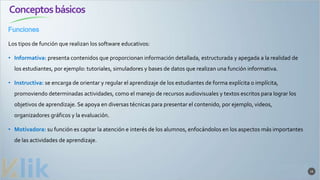 Conceptosbásicos
Funciones
16
Los tipos de función que realizan los software educativos:
• Informativa: presenta contenidos que proporcionan información detallada, estructurada y apegada a la realidad de
los estudiantes, por ejemplo: tutoriales, simuladores y bases de datos que realizan una función informativa.
• Instructiva: se encarga de orientar y regular el aprendizaje de los estudiantes de forma explícita o implícita,
promoviendo determinadas actividades, como el manejo de recursos audiovisuales y textos escritos para lograr los
objetivos de aprendizaje. Se apoya en diversas técnicas para presentar el contenido, por ejemplo, videos,
organizadores gráficos y la evaluación.
• Motivadora: su función es captar la atención e interés de los alumnos, enfocándolos en los aspectos más importantes
de las actividades de aprendizaje.
 
