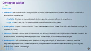 Conceptosbásicos
Funciones
17
• Evaluadora: permite detectar y corregir errores de forma inmediata en las actividades realizadas por el alumno. La
evaluación se divide en dos:
o Implícita: detecta errores y evalúa a partir de las respuestas proporcionadas por la computadora.
o Explícita: valora la actuación de los alumnos en módulos específicos del software.
• Investigadora: proporciona instrumentos a los profesores y estudiantes para el desarrollo de trabajos de investigación
teórica o de campo.
• Expresiva: facilita la comunicación de los alumnos con la computadora y otros compañeros a través de actividades, en
especial cuando utilizan lenguajes de programación, procesadores de texto o editores de imagen.
• Metalingüística: los estudiantes pueden aprender los lenguajes propios de la informática mediante el uso de
lenguajes de programación y sistemas operativos, comprendiendo las diferencias entre un lenguaje natural y uno
estructurado.Tal es el caso de Logo.
 