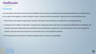 Clasificación
20
Los tutoriales transmiten conocimiento mediante instrucciones; es posible que el estudiante aprenda a su propio ritmo,
con la opción de regresar a cada concepto o paso cuantas veces sea necesario. Algunas de sus características son:
• Se les llama tutoriales de ejercitación porque funcionan como refuerzo sin explicación conceptual previa.
• Se basan en el modelo conductista: comparan las respuestas de los alumnos con patrones definidos en el software, en
muchas ocasiones responden las cuestiones de los estudiantes, puede ser en el momento (en vivo) o en el siguiente
tutorial, esto permite que el alumno no lo perciba como una actividad rutinaria.
• Por lo general se encuentran en línea y pueden tener un costo o ser gratuitos.
Funciones
 
