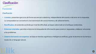 Clasificación
21
Clasificación
• Lineales: presentan ejercicios de forma secuencial o aleatoria, independiente del acierto o del error en la respuesta.
La computadora se convierte en una transmisora de conocimientos y de adiestramiento.
• Ramificados: el contenido se divide por nivel de dificultad, se basan sobre todo en el enfoque conductista.
• Entornos tutoriales: permiten al alumno la búsqueda de información para construir respuestas y elaborar soluciones
a los problemas.
• Sistema de tutoría con expertos: se basa en teorías cognitivas e inteligencia artificial, guían al alumno en los temas a
través de un lenguaje natural.
Funciones
 