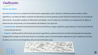Clasificación
22
Una base de datos es un conjunto de información organizada; a partir de ella un software puede acceder a datos
específicos. Las bases de datos muestran los elementos en forma jerárquica para facilitar la exploración y la consulta de
información. Se pueden emplear en diferentes actividades, como la selección, el análisis y la comparación de datos, la
extracción de conclusiones y la comprobación de hipótesis. Sus tipos son:
• Convencional: almacena la información en forma de ficheros, mapas o gráficos organizados por criterios para facilitar
la consulta del alumno
• Experto: clasifica toda la información por temas específicos y asesora al alumno durante la búsqueda de respuestas
Google Earth cumple con la función de ser un simulador, pero su funcionamiento depende en gran medida de una base
de datos; así como las enciclopedias, tal es el caso de Encarta 2019.
Bases de datos
 