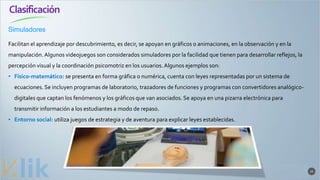 Clasificación
23
Facilitan el aprendizaje por descubrimiento, es decir, se apoyan en gráficos o animaciones, en la observación y en la
manipulación. Algunos videojuegos son considerados simuladores por la facilidad que tienen para desarrollar reflejos, la
percepción visual y la coordinación psicomotriz en los usuarios.Algunos ejemplos son:
• Físico-matemático: se presenta en forma gráfica o numérica, cuenta con leyes representadas por un sistema de
ecuaciones. Se incluyen programas de laboratorio, trazadores de funciones y programas con convertidores analógico-
digitales que captan los fenómenos y los gráficos que van asociados. Se apoya en una pizarra electrónica para
transmitir información a los estudiantes a modo de repaso.
• Entorno social: utiliza juegos de estrategia y de aventura para explicar leyes establecidas.
Simuladores
 