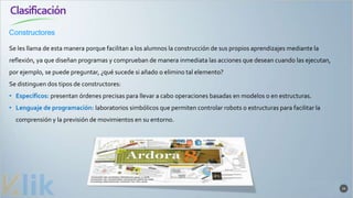 Clasificación
24
Se les llama de esta manera porque facilitan a los alumnos la construcción de sus propios aprendizajes mediante la
reflexión, ya que diseñan programas y comprueban de manera inmediata las acciones que desean cuando las ejecutan,
por ejemplo, se puede preguntar, ¿qué sucede si añado o elimino tal elemento?
Se distinguen dos tipos de constructores:
• Específicos: presentan órdenes precisas para llevar a cabo operaciones basadas en modelos o en estructuras.
• Lenguaje de programación: laboratorios simbólicos que permiten controlar robots o estructuras para facilitar la
comprensión y la previsión de movimientos en su entorno.
Constructores
 