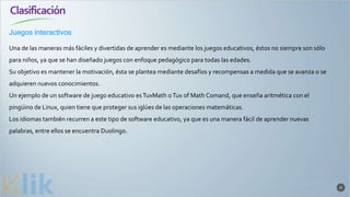 Clasificación
25
Una de las maneras más fáciles y divertidas de aprender es mediante los juegos educativos, éstos no siempre son sólo
para niños, ya que se han diseñado juegos con enfoque pedagógico para todas las edades.
Su objetivo es mantener la motivación, ésta se plantea mediante desafíos y recompensas a medida que se avanza o se
adquieren nuevos conocimientos.
Un ejemplo de un software de juego educativo esTuxMath oTux of Math Comand, que enseña aritmética con el
pingüino de Linux, quien tiene que proteger sus iglúes de las operaciones matemáticas.
Los idiomas también recurren a este tipo de software educativo, ya que es una manera fácil de aprender nuevas
palabras, entre ellos se encuentra Duolingo.
Juegos interactivos
 