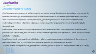 Clasificación
29
El software educativo, además de ser herramientas que apoyan tanto al docente como al estudiante en el proceso de
enseñanza-aprendizaje, también han motivado la creación de ambientes virtuales de aprendizaje (AVA); éstos son la
clave para consolidar el dominio educativo en la web, ya que integran servicios de actualización de contenido
multimedia por medio de extensiones y de nuevas tecnologías, entre las que se encuentra el lenguaje Script y la
tecnología Java.
Por lo regular tienen accesos restringidos y se adaptan a las necesidades de los usuarios según su rol (administrador,
profesor, tutor o estudiante), esto posibilita la interacción entre el profesor y los estudiantes a través de las actividades
solicitadas y realizadas.
Los AVA permiten la incorporación de habilidades y saberes mediante conversaciones, la lectura de documentos, la
realización de ejercicios, la formulación de preguntas al docente, el trabajo en equipo, etcétera.
Es como asistir a clases presenciales, pero deforma simulada, ya que no existe una interacción física real (aula virtual).
Ambientes virtuales y e-learning
 