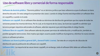 Usodesoftwarelibreycomercialdeformaresponsable
32
Software de dominio público. “Dominio público” es un término jurídico que hace referencia a que el software no tiene
derechos de autor. En esta categoría se presentan dos casos: cuando el código fuente está disponible (un software libre
sin copyleft) y cuando no lo está.
Software con copyleft. Es un software libre donde sus términos de distribución garantizan que las copias de todas las
versiones posean los mismos términos. Por lo cual, en la mayoría de los casos, las licencias copyleft no admiten que
terceros pongan requisitos adicionales al software, además requieren que esté disponible el código fuente.
Software libre sin copyleft. Este software además de poseer permisos de redistribución y modificación, también es
posible agregarle restricciones. Esto implica que algún usuario pueda modificar el programa y distribuir la nueva versión
como un software privativo.
Software con licencia pública general (GPL, General Public License). Se trata de un conjunto de cláusulas de
distribución para la publicación de software con copyleft.
Software GNU. La mayoría de las veces tienen copyleft; sin embargo, todo el software GNU debe ser software libre.
 