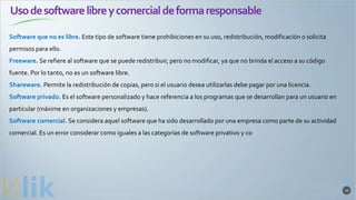Usodesoftwarelibreycomercialdeformaresponsable
33
Software que no es libre. Este tipo de software tiene prohibiciones en su uso, redistribución, modificación o solicita
permisos para ello.
Freeware. Se refiere al software que se puede redistribuir, pero no modificar, ya que no brinda el acceso a su código
fuente. Por lo tanto, no es un software libre.
Shareware. Permite la redistribución de copias, pero si el usuario desea utilizarlas debe pagar por una licencia.
Software privado. Es el software personalizado y hace referencia a los programas que se desarrollan para un usuario en
particular (máxime en organizaciones y empresas).
Software comercial. Se considera aquel software que ha sido desarrollado por una empresa como parte de su actividad
comercial. Es un error considerar como iguales a las categorías de software privativo y co
 