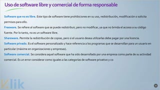 Usodesoftwarelibreycomercialdeformaresponsable
34
Software que no es libre. Este tipo de software tiene prohibiciones en su uso, redistribución, modificación o solicita
permisos para ello.
Freeware. Se refiere al software que se puede redistribuir, pero no modificar, ya que no brinda el acceso a su código
fuente. Por lo tanto, no es un software libre.
Shareware. Permite la redistribución de copias, pero si el usuario desea utilizarlas debe pagar por una licencia.
Software privado. Es el software personalizado y hace referencia a los programas que se desarrollan para un usuario en
particular (máxime en organizaciones y empresas).
Software comercial. Se considera aquel software que ha sido desarrollado por una empresa como parte de su actividad
comercial. Es un error considerar como iguales a las categorías de software privativo y co
 
