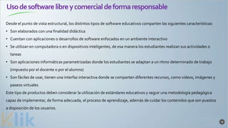 Usodesoftwarelibreycomercialdeformaresponsable
38
Desde el punto de vista estructural, los distintos tipos de software educativos comparten las siguientes características:
• Son elaborados con una finalidad didáctica
• Cuentan con aplicaciones o desarrollos de software enfocados en un ambiente interactivo
• Se utilizan en computadora o en dispositivos inteligentes, de esa manera los estudiantes realizan sus actividades o
tareas
• Son aplicaciones informáticas parametrizadas donde los estudiantes se adaptan a un ritmo determinado de trabajo
(impuesto por el docente o por el alumno)
• Son fáciles de usar, tienen una interfaz interactiva donde se comparten diferentes recursos, como videos, imágenes y
paseos virtuales
Este tipo de productos deben considerar la utilización de estándares educativos y seguir una metodología pedagógica
capaz de implementar, de forma adecuada, el proceso de aprendizaje, además de cuidar los contenidos que son puestos
a disposición de los usuarios.
 