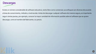 Descargas
39
Existe un número considerable de software educativo, tanto libre como comercial, sus enfoques son diversos de acuerdo
al área de conocimiento, método y nivel escolar. Antes de descargar cualquier software de manera segura, es importante
seguir ciertas pautas, por ejemplo, conocer la mayor cantidad de información posible sobre el software que se quiere
descargar, como el nombre del fabricante y su precio.
 