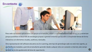 6
Encontexto
Para cada tipo existen aplicaciones que apoyan en el estudio, a éstas se les llama software educativo y se caracterizan
porque posibilitan el desarrollo de estrategias propias o generan entornos que ayudan a comprender temas de forma
interactiva con elementos visuales, auditivos y textuales.
Otra representación del software educativo es el e-Learning, este tipo de aprendizaje cada vez está más vigente, ya
que facilita los traslados y permite al estudiante aprender desde cualquier sitio con conexión a internet; este campo
también se ha ido apoderando del área de capacitación.
 