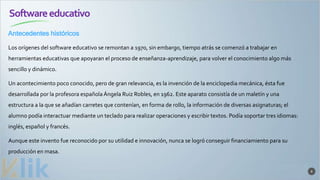 Softwareeducativo
Antecedentes históricos
8
Los orígenes del software educativo se remontan a 1970, sin embargo, tiempo atrás se comenzó a trabajar en
herramientas educativas que apoyaran el proceso de enseñanza-aprendizaje, para volver el conocimiento algo más
sencillo y dinámico.
Un acontecimiento poco conocido, pero de gran relevancia, es la invención de la enciclopedia mecánica, ésta fue
desarrollada por la profesora española Ángela Ruiz Robles, en 1962. Este aparato consistía de un maletín y una
estructura a la que se añadían carretes que contenían, en forma de rollo, la información de diversas asignaturas; el
alumno podía interactuar mediante un teclado para realizar operaciones y escribir textos. Podía soportar tres idiomas:
inglés, español y francés.
Aunque este invento fue reconocido por su utilidad e innovación, nunca se logró conseguir financiamiento para su
producción en masa.
 