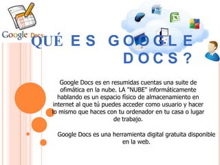 QUÉ E S G O O G L E
          DOCS ?
      Google Docs es en resumidas cuentas una suite de
      ofimática en la nube. LA "NUBE" informáticamente
     hablando es un espacio físico de almacenamiento en
   internet al que tú puedes acceder como usuario y hacer
  lo mismo que haces con tu ordenador en tu casa o lugar
                          de trabajo.

    Google Docs es una herramienta digital gratuita disponible
                          en la web.
 
