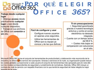 ¿PO R QUÉ E L E G I R
Trabajo desde cualquier
lugar
                           O F F I C E 365?
• Obtenga acceso desde
prácticamente cualquier
lugar y casi desde                                                                   TI sin preocupaciones
cualquier dispositivo.                                                              • Seguridad garantizada
• Trabaje en sus archivos                                                        gracias a nuestra tecnología
                                     Fácil de configurar y usar                    antivirus y contra el correo
de Office con conexión o
sin ella.                            •   Configure nuevos usuarios                    electrónico no deseado
                                         en apenas unos segundos.                                    integrada.
                                     •   Utilice las herramientas de           • Cuente con un tiempo activo
                                         Office que su equipo ya                                   del 99.9 %.
                                         conoce y de las que disfruta                 • Costes más bajos en
                                                                                 comparación con soluciones
                                                                                                    en el sitio.



Microsoft Office 365 reúne el conjunto de herramientas de productividad y colaboración más reconocido de la
industria y lo ofrece como servicio de suscripción. Gracias a servicios en la nube, su organización puede reducir
los costes globales y proporcionar a cada usuario el conjunto de herramientas más apropiado para él, todo ello
con los niveles correspondientes de seguridad y cumplimiento de normativas. Además, Office 365 incluye un
contrato de nivel de servicio con respaldo financiero con lo que tendrá la seguridad de haber elegido la mejor
solución en la nube.
 