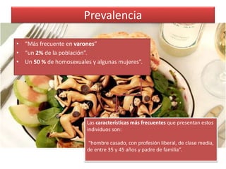 Prevalencia
• “Más frecuente en varones”
• “un 2% de la población”.
• Un 50 % de homosexuales y algunas mujeres”.
Las características más frecuentes que presentan estos
individuos son:
“hombre casado, con profesión liberal, de clase media,
de entre 35 y 45 años y padre de familia”.
 