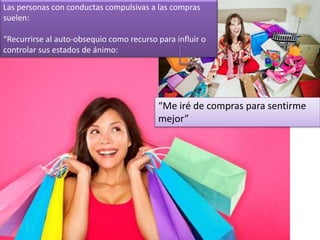 “Me iré de compras para sentirme
mejor”
Las personas con conductas compulsivas a las compras
suelen:
“Recurrirse al auto-obsequio como recurso para influir o
controlar sus estados de ánimo:
 