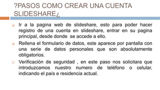 ?PASOS COMO CREAR UNA CUENTA
SLIDESHARE¿
 Ir a la pagina web de slideshare, esto para poder hacer
registro de una cuenta en slideshare, entrar en su pagina
principal, desde donde se accede a ello.
 Rellena el formulario de datos, este aparece por pantalla con
una serie de datos personales que son absolutamente
obligatorios.
 Verificación de seguridad , en este paso nos solicitara que
introduzcamos nuestro numero de teléfono o celular,
indicando el país e residencia actual.
 