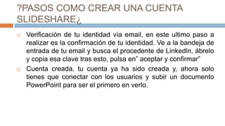 ?PASOS COMO CREAR UNA CUENTA
SLIDESHARE¿
 Verificación de tu identidad vía email, en este ultimo paso a
realizar es la confirmación de tu identidad. Ve a la bandeja de
entrada de tu email y busca el procedente de Linkedln, ábrelo
y copia esa clave tras esto, pulsa en” aceptar y confirmar”
 Cuenta creada, tu cuenta ya ha sido creada y, ahora solo
tienes que conectar con los usuarios y subir un documento
PowerPoint para ser el primero en verlo.
 
