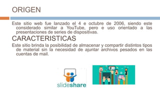 ORIGEN
Este sitio web fue lanzado el 4 e octubre de 2006, siendo este
considerado similar a YouTube, pero e uso orientado a las
presentaciones de series de dispositivas.
CARACTERISTICAS
Este sitio brinda la posibilidad de almacenar y compartir distintos tipos
de material sin la necesidad de ajuntar archivos pesados en las
cuentas de mail.
 