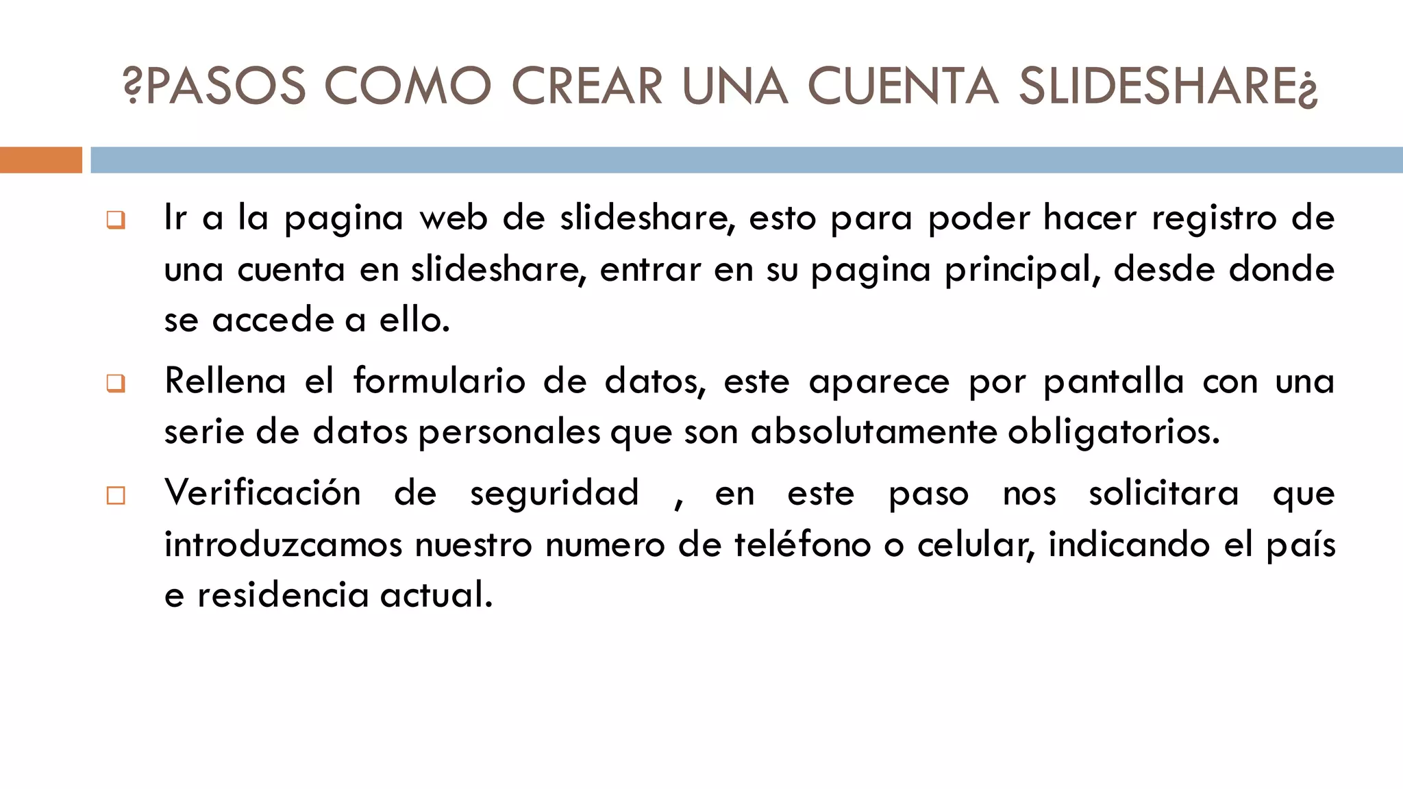 ?PASOS COMO CREAR UNA CUENTA SLIDESHARE¿
❑ Ir a la pagina web de slideshare, esto para poder hacer registro de
una cuenta en slideshare, entrar en su pagina principal, desde donde
se accede a ello.
❑ Rellena el formulario de datos, este aparece por pantalla con una
serie de datos personales que son absolutamente obligatorios.
 Verificación de seguridad , en este paso nos solicitara que
introduzcamos nuestro numero de teléfono o celular, indicando el país
e residencia actual.
 