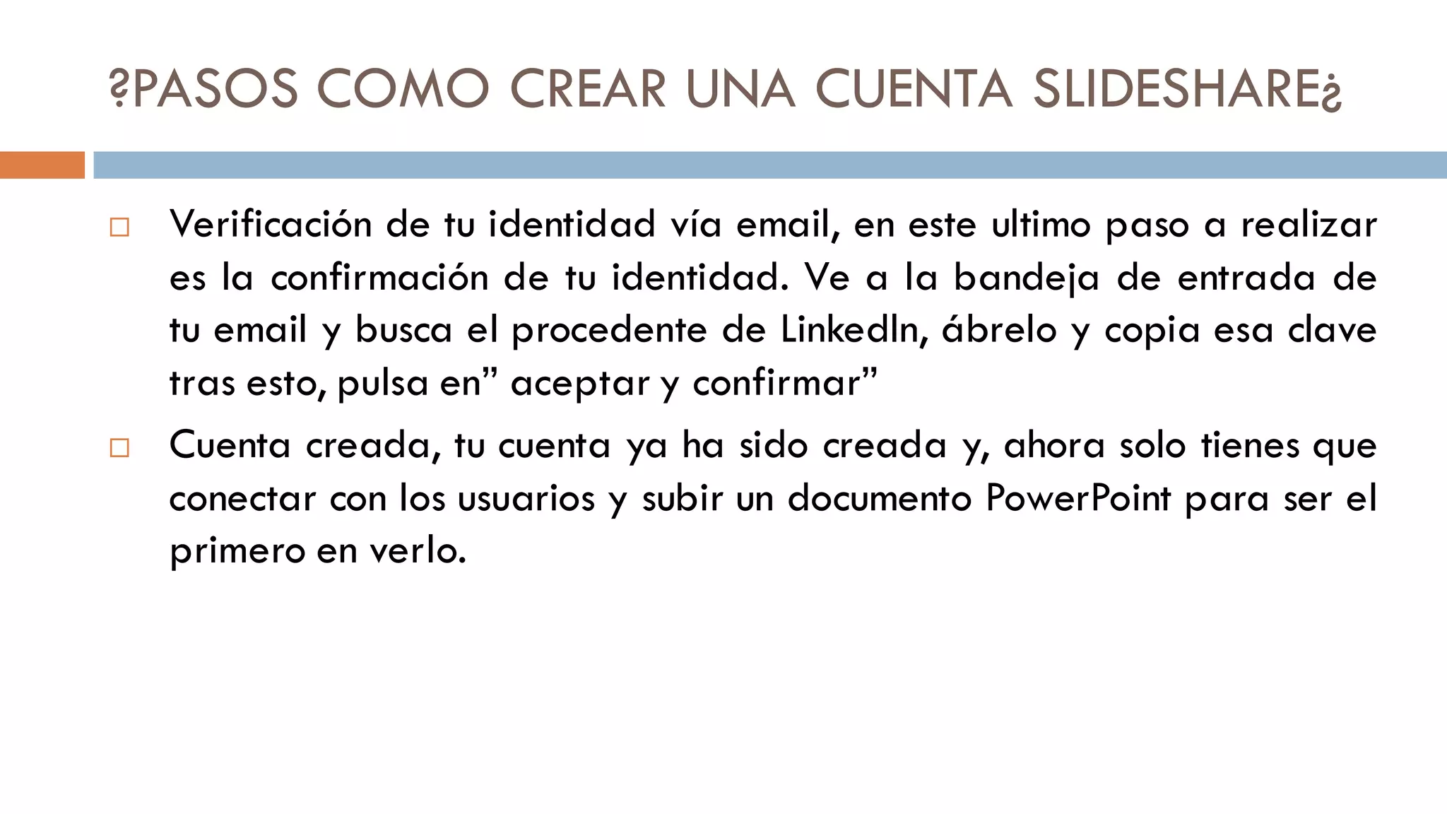 ?PASOS COMO CREAR UNA CUENTA SLIDESHARE¿
 Verificación de tu identidad vía email, en este ultimo paso a realizar
es la confirmación de tu identidad. Ve a la bandeja de entrada de
tu email y busca el procedente de Linkedln, ábrelo y copia esa clave
tras esto, pulsa en” aceptar y confirmar”
 Cuenta creada, tu cuenta ya ha sido creada y, ahora solo tienes que
conectar con los usuarios y subir un documento PowerPoint para ser el
primero en verlo.
 