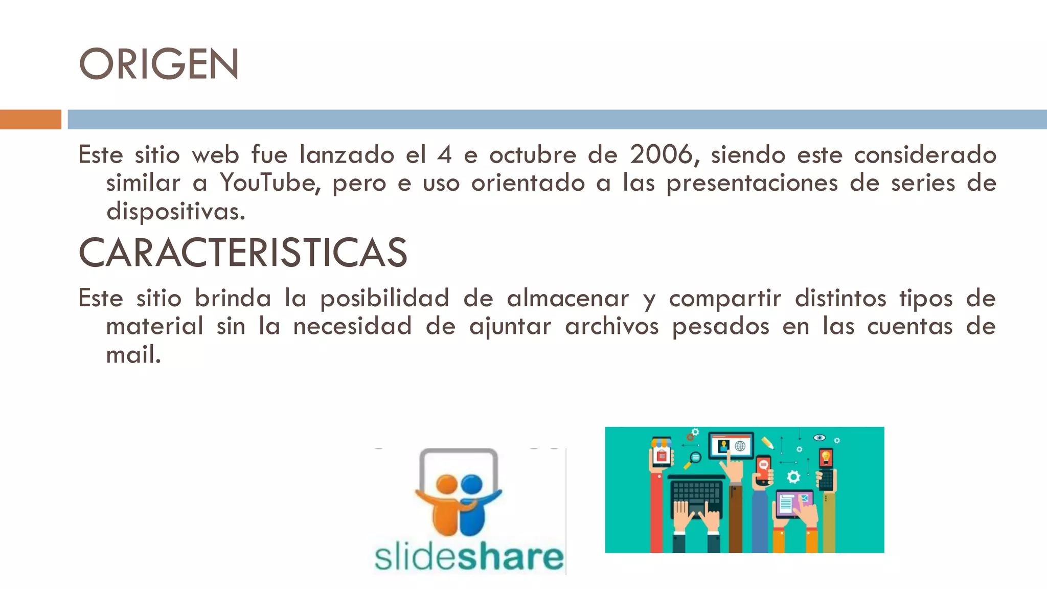 ORIGEN
Este sitio web fue lanzado el 4 e octubre de 2006, siendo este considerado
similar a YouTube, pero e uso orientado a las presentaciones de series de
dispositivas.
CARACTERISTICAS
Este sitio brinda la posibilidad de almacenar y compartir distintos tipos de
material sin la necesidad de ajuntar archivos pesados en las cuentas de
mail.
 