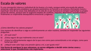 Escala de valores
Es una concepción interna e individual de los bueno y lo malo, aunque existe una escala de valores
universal, cada persona establece sus propios parámetros en función a su cultura y formación moral y
espiritual. Una de las cosas más delicadas en la vida de un ser humano es romper o perturbar su propia
escala de valores, porque esto le originará estados de conflicto, angustia, descontrol, inconformidad y
finalmente un importante desequilibrio emocional y orgánico.
¿Cómo identificar los valores propios?
Una manera de identificar si algo es auténticamente un valor nuestro, consiste en responder las siguientes
preguntas:
a) ¿En qué creo?
b) ¿Estoy seguro de que realmente creo en esto?
c) ¿Estoy lo suficientemente seguro de lo que creo como para comentárselo a mis amigos, como para
luchar por ello?
d) ¿Adquirí este valor bajo una presión ajena a mí, o por gusto mío?
Una forma de averiguar lo que valoramos, es vernos obligados a decidir entre ciertas cosas y
seleccionar lo que consideremos más importante.
 