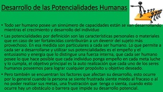 Desarrollo de las Potencialidades Humanas
• Todo ser humano posee un sinnúmero de capacidades están se van desarrollando
mientras el crecimiento y desarrollo del individuo
• Las potencialidades por definición son las características personales o materiales
que en caso de ser fortalecidas contribuirán a un devenir del sujeto más
provechoso. En esa medida son particulares a cada ser humano. Lo que permite a
cada ser a desarrollarse y utilizar sus potencialidades es el empeño y el
entusiasmo y energía que lo distingue una fuerza interna, que cada ser humano
posee lo que hace posible que cada individuo ponga empeño en cada meta luche
y lo cumpla, el objetivo principal es la auto realización que cada uno de los seres
humanos poseemos para lograr cualquier propósito u objetivo deseado.
• Pero también se encuentran los factores que afectan su desarrollo, esto ocurre
por lo general cuando la persona se siente frustrada siente miedo al fracaso o al
no poder realizar sus metas, una frustración que tenga o sienta, cuando esto
ocurre hay un obstáculo o barrera que impide su desarrollo potencial.
 