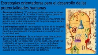 Estrategias orientadoras para el desarrollo de las
potencialidades humanas
• Autoconocimiento: “Cuando aprendemos a conocernos,
en verdad vivimos” R. Schuller. Cuando alguna persona
decide comenzar seriamente un camino de
perfeccionamiento de sí mismo, pronto se encontrará con
alguien que le dirá solemnemente: lo primero que debes
hacer es conocerte a ti mismo.
• El yo biopsicosocial: El ser biopsicosocial es el yo integral,
o sea la reunión de todas sus partes (la que se es y se
tiene) que cargadas de energía salen o se manifiestan en
las actuaciones.
• Cualidades y defectos: Es muy importante que asumas
que eres una persona valiosa, capaz de resolver
cualquiera de tus problemas y tener éxito, educando tus
cualidades. Aceptarte es asumir el deber de trabajar
contigo mismo/a, para desarrollar tus posibilidades.
Podrás ir a tu aire, marchando con seguridad, si aceptas
cuanto eres y tienes, incluidos tus defectos.
 