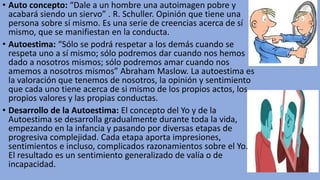 • Auto concepto: “Dale a un hombre una autoimagen pobre y
acabará siendo un siervo” . R. Schuller. Opinión que tiene una
persona sobre sí mismo. Es una serie de creencias acerca de sí
mismo, que se manifiestan en la conducta.
• Autoestima: “Sólo se podrá respetar a los demás cuando se
respeta uno a sí mismo; sólo podremos dar cuando nos hemos
dado a nosotros mismos; sólo podremos amar cuando nos
amemos a nosotros mismos” Abraham Maslow. La autoestima es
la valoración que tenemos de nosotros, la opinión y sentimiento
que cada uno tiene acerca de si mismo de los propios actos, los
propios valores y las propias conductas.
• Desarrollo de la Autoestima: El concepto del Yo y de la
Autoestima se desarrolla gradualmente durante toda la vida,
empezando en la infancia y pasando por diversas etapas de
progresiva complejidad. Cada etapa aporta impresiones,
sentimientos e incluso, complicados razonamientos sobre el Yo.
El resultado es un sentimiento generalizado de valía o de
incapacidad.
 