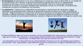 • El entusiasmo: El entusiasmo no es una cualidad que se construye o que se desarrolla. Es un estado de
fe, de afirmación de sí mismo. La persona entusiasta es aquella que cree en su capacidad de
transformar las cosas, cree en si misma, cree en los demás, cree en la fuerza que tiene para
transformar el mundo y su propia realidad. Está impulsada a actuar en el mundo, a transformarlo,
movida por la fuerza y la certeza en sus acciones.
• La coherencia: “Coherencia y solidaridad son direcciones y aspiraciones de conductas a lograr,
individual y comunitariamente, entonces el desarrollo humano en todos sus niveles es posible de
alcanzar”. Miguel Córdova. Es el valor que nos hace ser personas de una pieza, actuando siempre de
acuerdo a nuestros principios. Coherencia es la correcta conducta que debemos mantener en todo
momento, basada en los principios familiares, sociales y religiosos aprendidos a lo largo de nuestra vida.
La Potencialidad es algo con lo que nacemos, son las capacidades de cada persona, incluso aunque sea
algo que no sepas, no conozcas, o nunca hayas hecho, puedes tener potencial para hacerlo. Es algo
natural que no adquirimos sino que ya venimos con ello.
Las estrategias para el desarrollo de las potencialidades humanas son las estrategias para ayudar a
incrementar esas capacidades, especialmente las que no conocemos en alguna actividad que si nos
gusta.
 