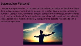 Superación Personal
La superación personal es un proceso de crecimiento en todos los ámbitos o áreas
de la vida de una persona, implica mejoras en la salud física y mental, relaciones
humanas (pareja, hijos, familiares, amigos, compañeros de trabajo, colaboradores,
etc.), campo profesional, formación intelectual, desarrollo espiritual, participación
social, cuidado del medio ambiente y cualquier otro aspecto relacionado con la
vida de una persona.
 