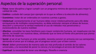 Aspectos de la superación personal:
• Físico: tener disciplina y lograr cumplir con un programa mínimo de ejercicios para mejor la
calidad de vida.
• Estético: cuidado del cuerpo (por ejemplo en lo que se refiere a la elección de alimento).
• Económico: tratar de ser ordenados en nuestras cuentas o gastos.
• Intelectual: constantemente el ser humano debe crecer intelectualmente para ello debe
enriquecerse de múltiples conocimientos, se debe estimular siempre el deseo de buscar,
descubrir y comunicar la verdad mediante el uso de métodos más penetrantes y
esclarecedores de nuestra realidad.
• Afectivo: consolidar los lazos familiares para mayor contención humana, ser respetuoso con los
demás, no invadir con nuestras ideas, olvidando que se tiene al frente otra persona que piensa
diferente de nosotros.
• Social: al ser el ser humano un ente sociable, necesita convivir en armonía con sus semejantes,
alentando el amor por el trabajo, por el progreso social y por el bien común.
• Moral: deben promoverse de manera cada vez más profunda el sentido de los valores
universales, y la necesidad de poner la ciencia y la tecnología al servicio del hombre.
• Espiritual: la necesidad de tener una ideología, filosofía o creencia.
 
