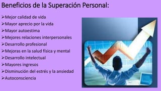Beneficios de la Superación Personal:
Mejor calidad de vida
Mayor aprecio por la vida
Mayor autoestima
Mejores relaciones interpersonales
Desarrollo profesional
Mejoras en la salud física y mental
Desarrollo intelectual
Mayores ingresos
Disminución del estrés y la ansiedad
Autoconsciencia
 
