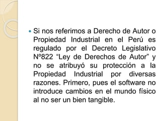 Si nos referimos a Derecho de Autor o
Propiedad Industrial en el Perú es
regulado por el Decreto Legislativo
Nº822 “Ley de Derechos de Autor” y
no se atribuyó su protección a la
Propiedad Industrial por diversas
razones. Primero, pues el software no
introduce cambios en el mundo físico
al no ser un bien tangible.
 