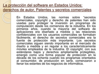 La protección del software en Estados Unidos:
derechos de autor, Patentes y secretos comerciales
En Estados Unidos, las normas sobre “secretos
comerciales, copyright y derecho de patentes han sido
usadas para proteger la inversión en programas de
computación desde los comienzos de la industria. En los
primeros años, cuando la mayoría del software de
aplicaciones era diseñado a medida y las relaciones
confidenciales con los usuarios comerciales se formaban
fácilmente, el derecho de secretos comerciales era la
fuente de protección más importante. Los secretos
comerciales siguen siendo importante en el mercado de
diseño a medida y en regular a los característicamente
móviles empleados de la industria. El copyright, con sus
estándares bajos y derechos ampliamente protegibles,
emergió como una forma popular de protección en la
década de los ochenta cuando los programas orientados
al consumidor, de producción en serie, comenzaron a
llenar los estantes de los negocios de informática.
 