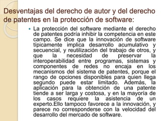 Desventajas del derecho de autor y del derecho
de patentes en la protección de software:
 La protección del software mediante el derecho
de patentes podría inhibir la competencia en este
campo. Se dice que la innovación de software
típicamente implica desarrollo acumulativo y
secuencial, y reutilización del trabajo de otros, y
que la necesidad de preservar la
interoperabilidad entre programas, sistemas y
componentes de redes no encaja en los
mecanismos del sistema de patentes, porque el
rango de opciones disponibles para quien llega
segundo puede estar limitado. Además, la
aplicación para la obtención de una patente
tiende a ser larga y costosa, y en la mayoría de
los casos requiere la asistencia de un
experto.Ello tampoco favorece a la innovación, y
parece no corresponderse con la velocidad del
desarrollo del mercado de software.
 